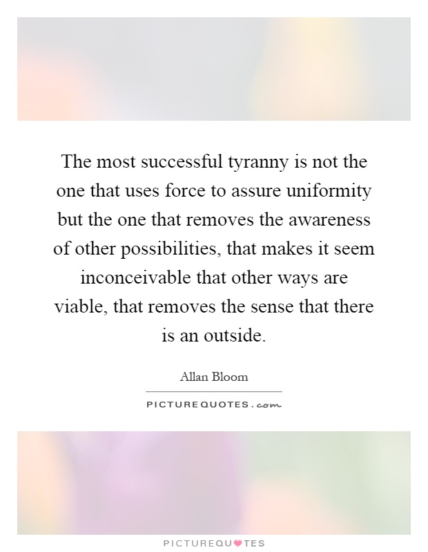 The most successful tyranny is not the one that uses force to assure uniformity but the one that removes the awareness of other possibilities, that makes it seem inconceivable that other ways are viable, that removes the sense that there is an outside Picture Quote #1