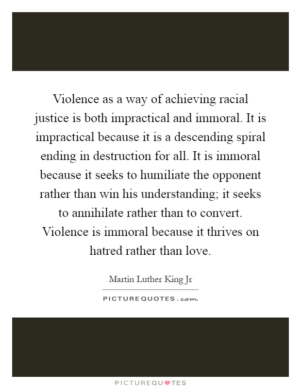 Violence as a way of achieving racial justice is both impractical and immoral. It is impractical because it is a descending spiral ending in destruction for all. It is immoral because it seeks to humiliate the opponent rather than win his understanding; it seeks to annihilate rather than to convert. Violence is immoral because it thrives on hatred rather than love Picture Quote #1