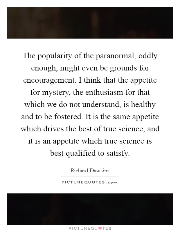 The popularity of the paranormal, oddly enough, might even be grounds for encouragement. I think that the appetite for mystery, the enthusiasm for that which we do not understand, is healthy and to be fostered. It is the same appetite which drives the best of true science, and it is an appetite which true science is best qualified to satisfy Picture Quote #1