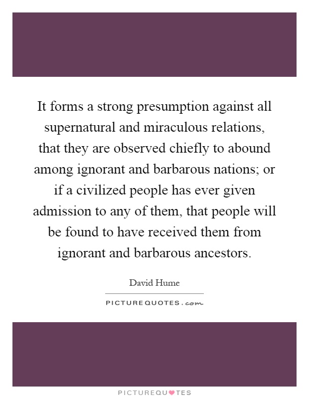 It forms a strong presumption against all supernatural and miraculous relations, that they are observed chiefly to abound among ignorant and barbarous nations; or if a civilized people has ever given admission to any of them, that people will be found to have received them from ignorant and barbarous ancestors Picture Quote #1
