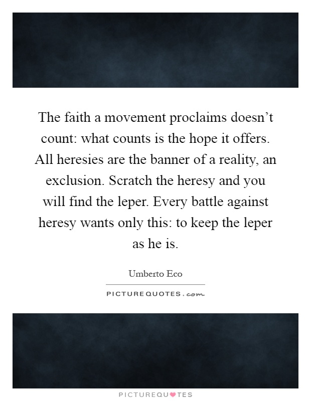 The faith a movement proclaims doesn’t count: what counts is the hope it offers. All heresies are the banner of a reality, an exclusion. Scratch the heresy and you will find the leper. Every battle against heresy wants only this: to keep the leper as he is Picture Quote #1
