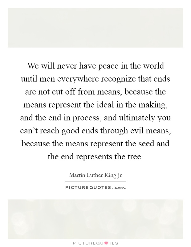 We will never have peace in the world until men everywhere recognize that ends are not cut off from means, because the means represent the ideal in the making, and the end in process, and ultimately you can’t reach good ends through evil means, because the means represent the seed and the end represents the tree Picture Quote #1