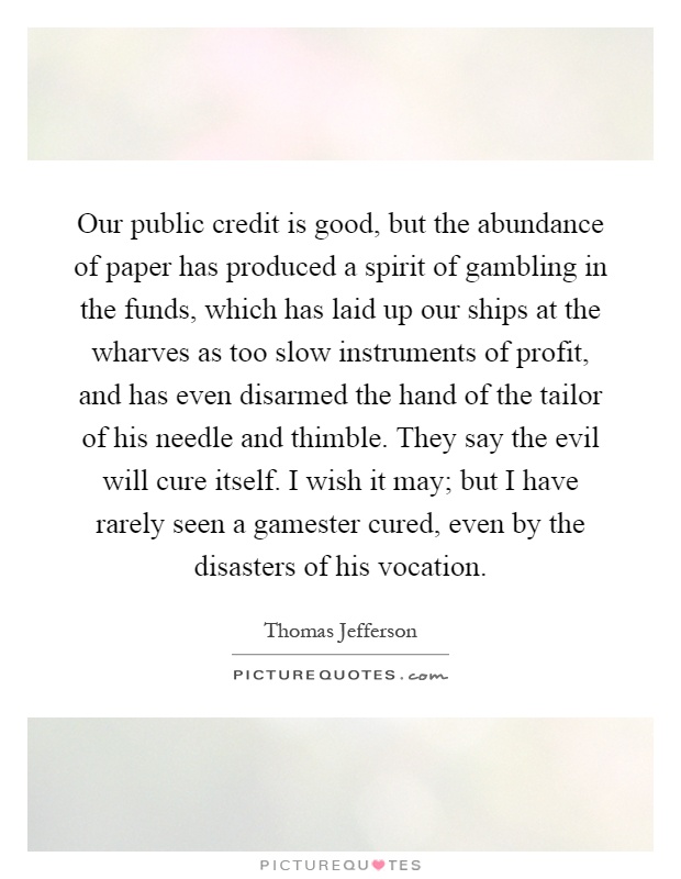 Our public credit is good, but the abundance of paper has produced a spirit of gambling in the funds, which has laid up our ships at the wharves as too slow instruments of profit, and has even disarmed the hand of the tailor of his needle and thimble. They say the evil will cure itself. I wish it may; but I have rarely seen a gamester cured, even by the disasters of his vocation Picture Quote #1