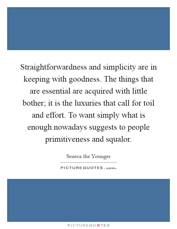 Straightforwardness and simplicity are in keeping with goodness. The things that are essential are acquired with little bother; it is the luxuries that call for toil and effort. To want simply what is enough nowadays suggests to people primitiveness and squalor Picture Quote #1