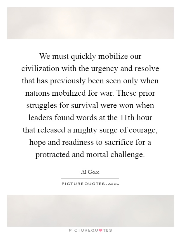 We must quickly mobilize our civilization with the urgency and resolve that has previously been seen only when nations mobilized for war. These prior struggles for survival were won when leaders found words at the 11th hour that released a mighty surge of courage, hope and readiness to sacrifice for a protracted and mortal challenge Picture Quote #1