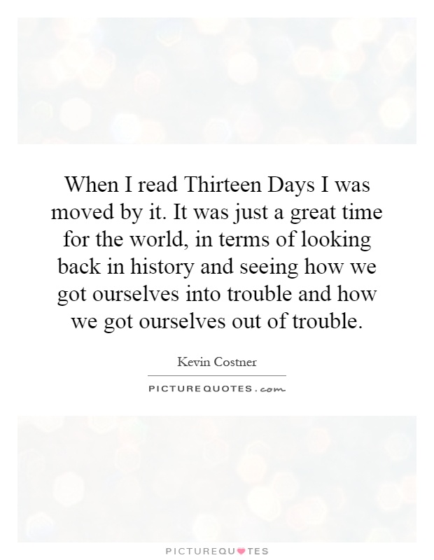 When I read Thirteen Days I was moved by it. It was just a great time for the world, in terms of looking back in history and seeing how we got ourselves into trouble and how we got ourselves out of trouble Picture Quote #1