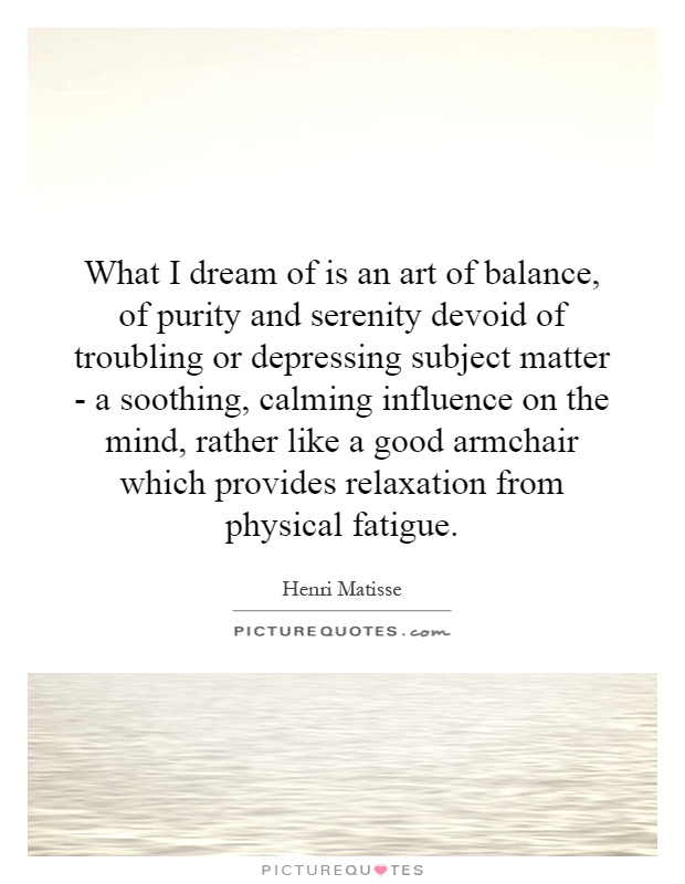 What I dream of is an art of balance, of purity and serenity devoid of troubling or depressing subject matter - a soothing, calming influence on the mind, rather like a good armchair which provides relaxation from physical fatigue Picture Quote #1