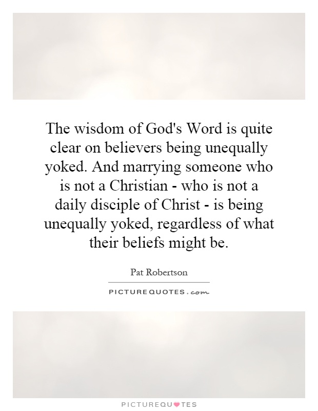 The wisdom of God's Word is quite clear on believers being unequally yoked. And marrying someone who is not a Christian - who is not a daily disciple of Christ - is being unequally yoked, regardless of what their beliefs might be Picture Quote #1