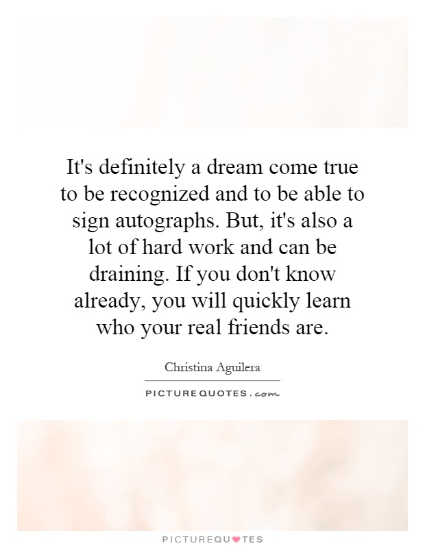 It's definitely a dream come true to be recognized and to be able to sign autographs. But, it's also a lot of hard work and can be draining. If you don't know already, you will quickly learn who your real friends are Picture Quote #1