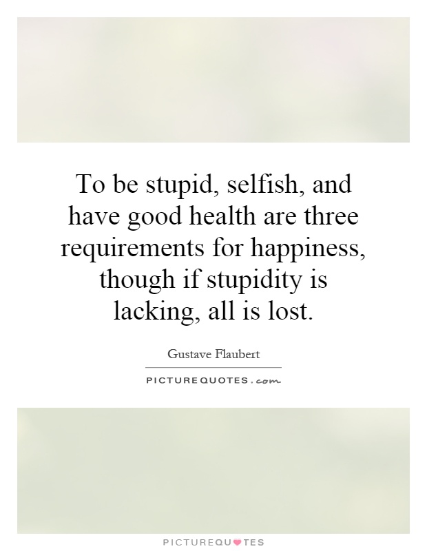 To be stupid, selfish, and have good health are three requirements for happiness, though if stupidity is lacking, all is lost Picture Quote #1