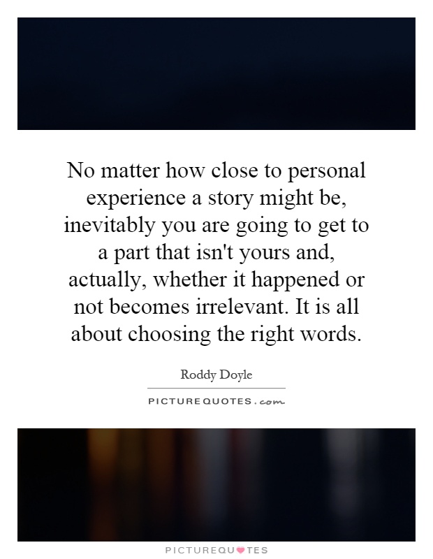 No matter how close to personal experience a story might be, inevitably you are going to get to a part that isn't yours and, actually, whether it happened or not becomes irrelevant. It is all about choosing the right words Picture Quote #1