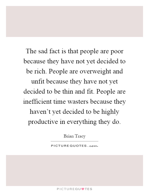 The sad fact is that people are poor because they have not yet decided to be rich. People are overweight and unfit because they have not yet decided to be thin and fit. People are inefficient time wasters because they haven’t yet decided to be highly productive in everything they do Picture Quote #1
