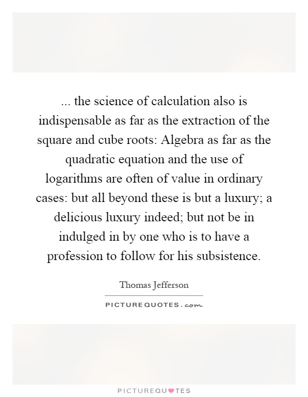 ... the science of calculation also is indispensable as far as the extraction of the square and cube roots: Algebra as far as the quadratic equation and the use of logarithms are often of value in ordinary cases: but all beyond these is but a luxury; a delicious luxury indeed; but not be in indulged in by one who is to have a profession to follow for his subsistence Picture Quote #1