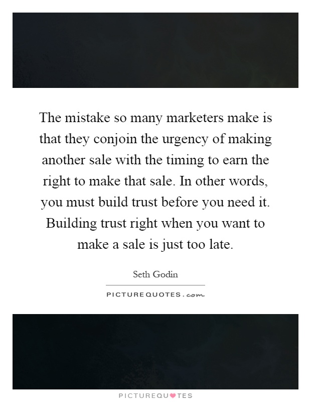 The mistake so many marketers make is that they conjoin the urgency of making another sale with the timing to earn the right to make that sale. In other words, you must build trust before you need it. Building trust right when you want to make a sale is just too late Picture Quote #1