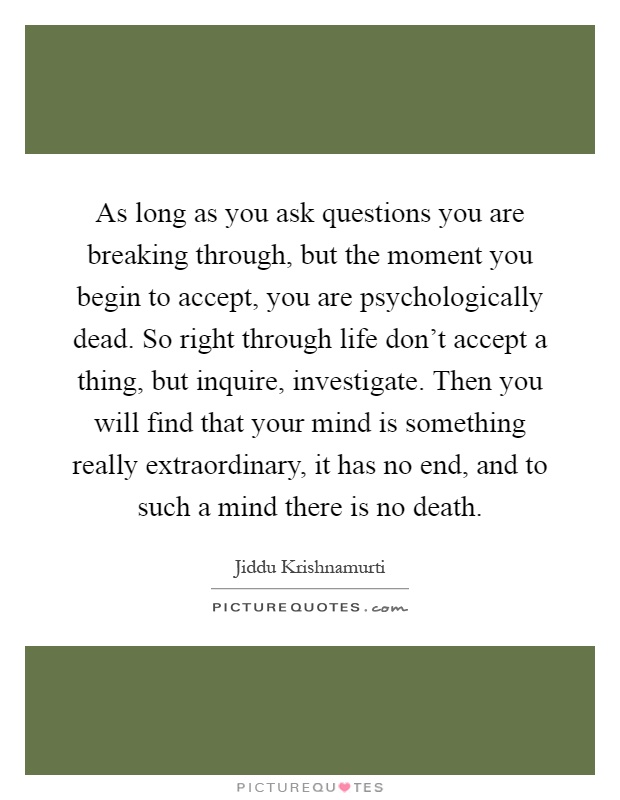As long as you ask questions you are breaking through, but the moment you begin to accept, you are psychologically dead. So right through life don’t accept a thing, but inquire, investigate. Then you will find that your mind is something really extraordinary, it has no end, and to such a mind there is no death Picture Quote #1