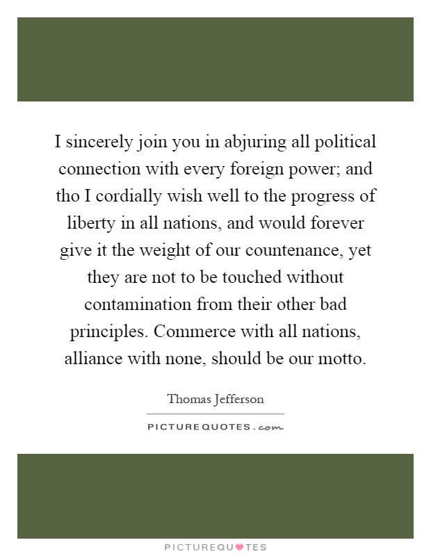 I sincerely join you in abjuring all political connection with every foreign power; and tho I cordially wish well to the progress of liberty in all nations, and would forever give it the weight of our countenance, yet they are not to be touched without contamination from their other bad principles. Commerce with all nations, alliance with none, should be our motto Picture Quote #1