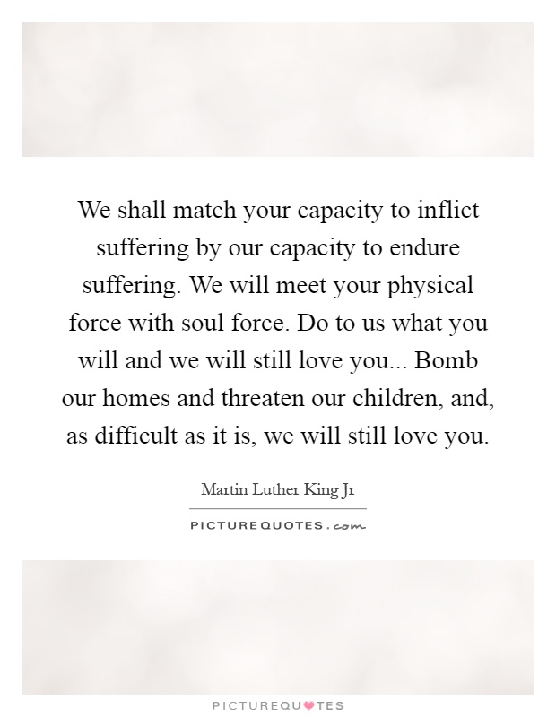 We shall match your capacity to inflict suffering by our capacity to endure suffering. We will meet your physical force with soul force. Do to us what you will and we will still love you... Bomb our homes and threaten our children, and, as difficult as it is, we will still love you Picture Quote #1