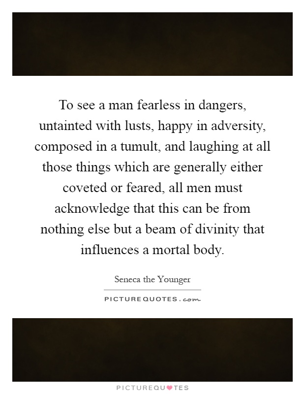 To see a man fearless in dangers, untainted with lusts, happy in adversity, composed in a tumult, and laughing at all those things which are generally either coveted or feared, all men must acknowledge that this can be from nothing else but a beam of divinity that influences a mortal body Picture Quote #1