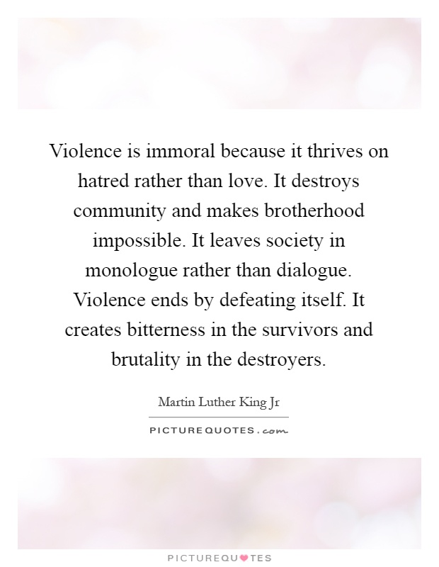 Violence is immoral because it thrives on hatred rather than love. It destroys community and makes brotherhood impossible. It leaves society in monologue rather than dialogue. Violence ends by defeating itself. It creates bitterness in the survivors and brutality in the destroyers Picture Quote #1