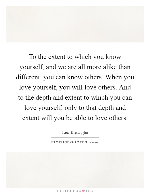 To the extent to which you know yourself, and we are all more alike than different, you can know others. When you love yourself, you will love others. And to the depth and extent to which you can love yourself, only to that depth and extent will you be able to love others Picture Quote #1