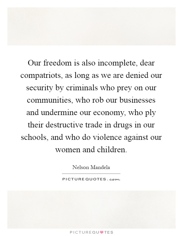 Our freedom is also incomplete, dear compatriots, as long as we are denied our security by criminals who prey on our communities, who rob our businesses and undermine our economy, who ply their destructive trade in drugs in our schools, and who do violence against our women and children Picture Quote #1