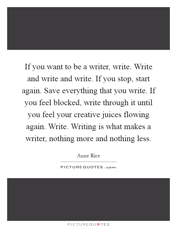 If you want to be a writer, write. Write and write and write. If you stop, start again. Save everything that you write. If you feel blocked, write through it until you feel your creative juices flowing again. Write. Writing is what makes a writer, nothing more and nothing less Picture Quote #1