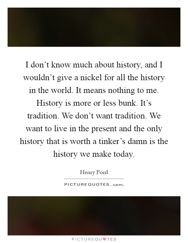 I don’t know much about history, and I wouldn’t give a nickel for all the history in the world. It means nothing to me. History is more or less bunk. It’s tradition. We don’t want tradition. We want to live in the present and the only history that is worth a tinker’s damn is the history we make today Picture Quote #1