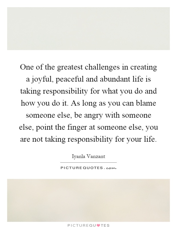 One of the greatest challenges in creating a joyful, peaceful and abundant life is taking responsibility for what you do and how you do it. As long as you can blame someone else, be angry with someone else, point the finger at someone else, you are not taking responsibility for your life Picture Quote #1