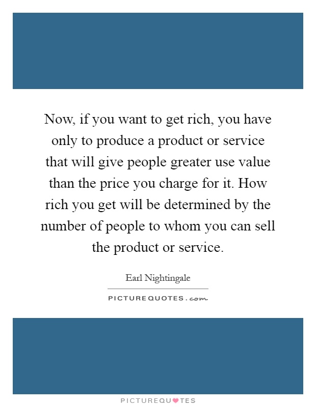 Now, if you want to get rich, you have only to produce a product or service that will give people greater use value than the price you charge for it. How rich you get will be determined by the number of people to whom you can sell the product or service Picture Quote #1