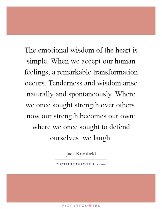 The emotional wisdom of the heart is simple. When we accept our human feelings, a remarkable transformation occurs. Tenderness and wisdom arise naturally and spontaneously. Where we once sought strength over others, now our strength becomes our own; where we once sought to defend ourselves, we laugh Picture Quote #1