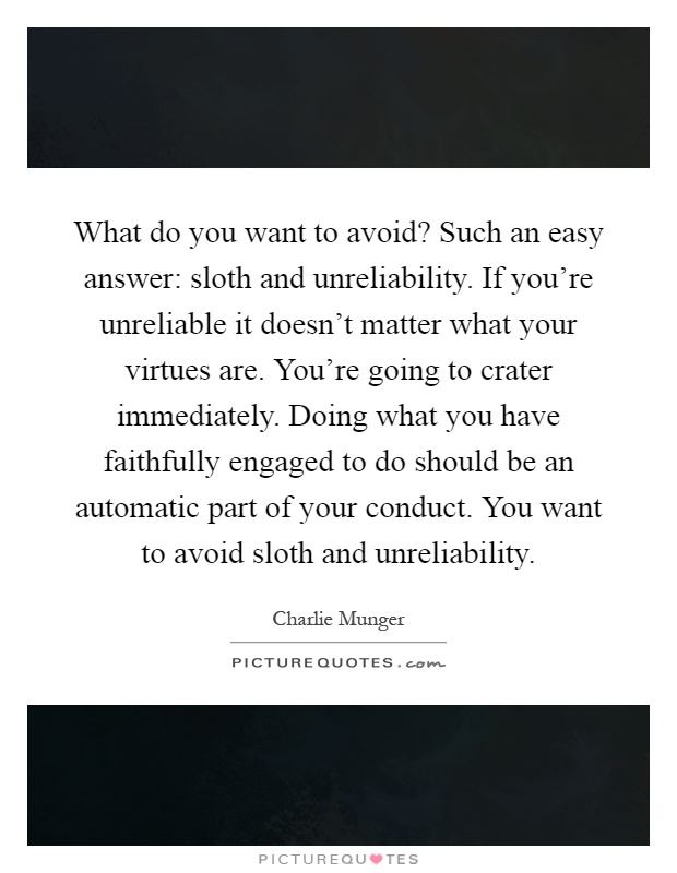 What do you want to avoid? Such an easy answer: sloth and unreliability. If you’re unreliable it doesn’t matter what your virtues are. You’re going to crater immediately. Doing what you have faithfully engaged to do should be an automatic part of your conduct. You want to avoid sloth and unreliability Picture Quote #1