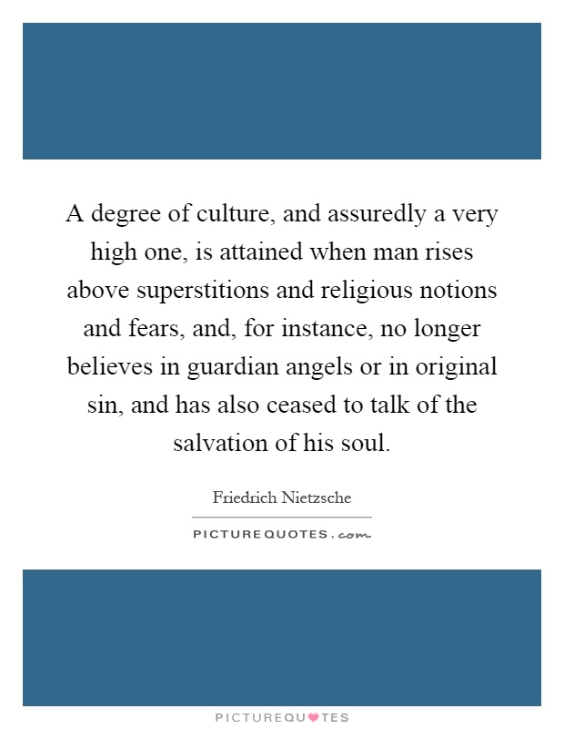 A degree of culture, and assuredly a very high one, is attained when man rises above superstitions and religious notions and fears, and, for instance, no longer believes in guardian angels or in original sin, and has also ceased to talk of the salvation of his soul Picture Quote #1