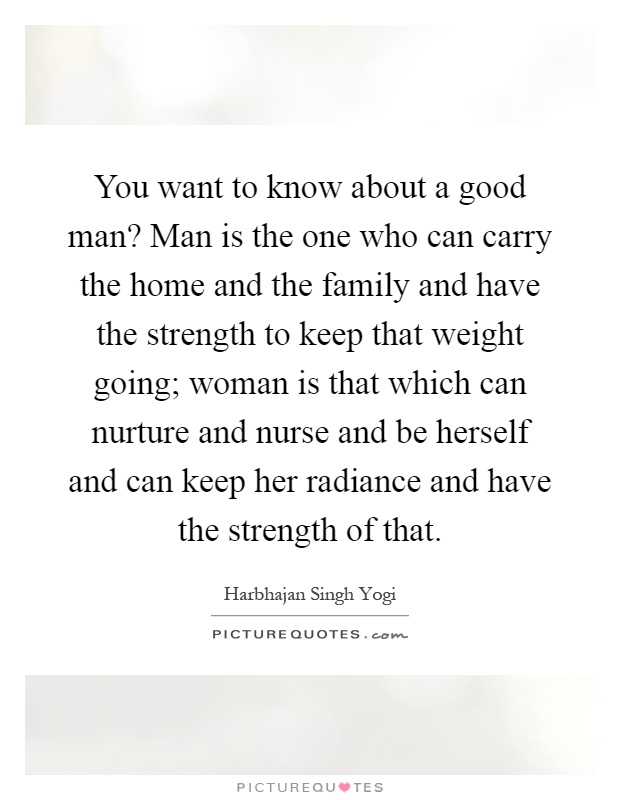 You want to know about a good man? Man is the one who can carry the home and the family and have the strength to keep that weight going; woman is that which can nurture and nurse and be herself and can keep her radiance and have the strength of that Picture Quote #1