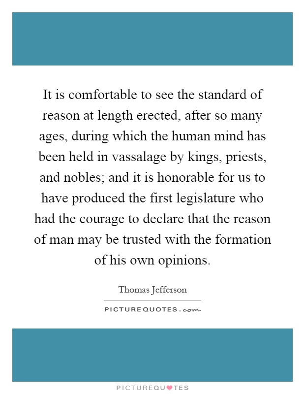 It is comfortable to see the standard of reason at length erected, after so many ages, during which the human mind has been held in vassalage by kings, priests, and nobles; and it is honorable for us to have produced the first legislature who had the courage to declare that the reason of man may be trusted with the formation of his own opinions Picture Quote #1