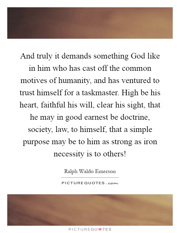 And truly it demands something God like in him who has cast off the common motives of humanity, and has ventured to trust himself for a taskmaster. High be his heart, faithful his will, clear his sight, that he may in good earnest be doctrine, society, law, to himself, that a simple purpose may be to him as strong as iron necessity is to others! Picture Quote #1