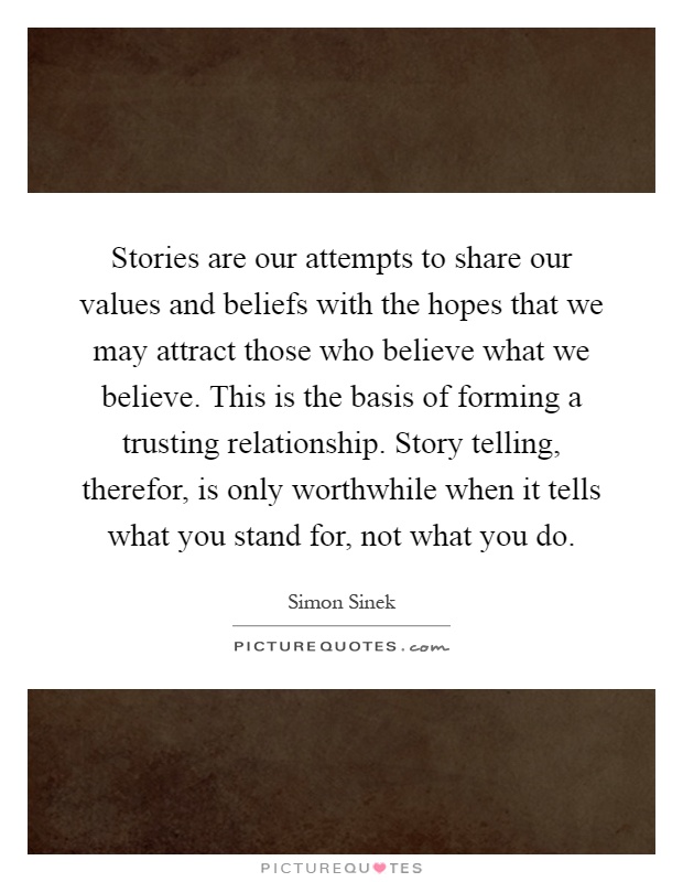Stories are our attempts to share our values and beliefs with the hopes that we may attract those who believe what we believe. This is the basis of forming a trusting relationship. Story telling, therefor, is only worthwhile when it tells what you stand for, not what you do Picture Quote #1