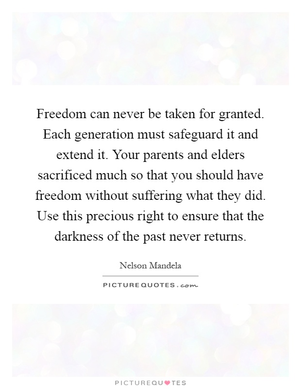Freedom can never be taken for granted. Each generation must safeguard it and extend it. Your parents and elders sacrificed much so that you should have freedom without suffering what they did. Use this precious right to ensure that the darkness of the past never returns Picture Quote #1