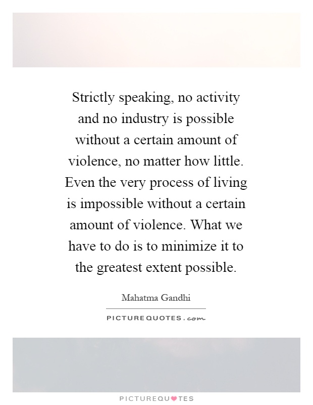 Strictly speaking, no activity and no industry is possible without a certain amount of violence, no matter how little. Even the very process of living is impossible without a certain amount of violence. What we have to do is to minimize it to the greatest extent possible Picture Quote #1