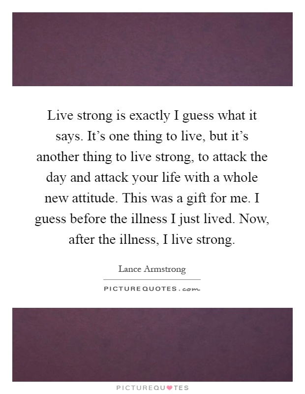 Live strong is exactly I guess what it says. It’s one thing to live, but it’s another thing to live strong, to attack the day and attack your life with a whole new attitude. This was a gift for me. I guess before the illness I just lived. Now, after the illness, I live strong Picture Quote #1