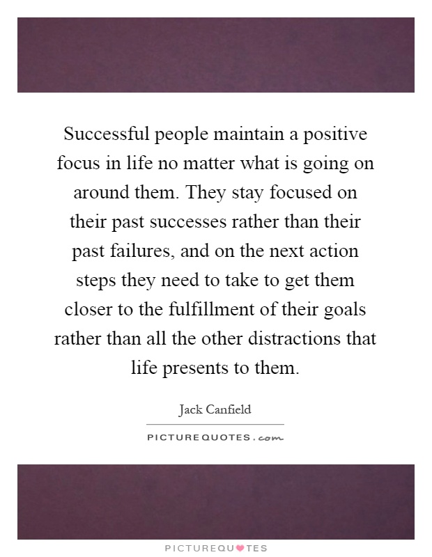 Successful people maintain a positive focus in life no matter what is going on around them. They stay focused on their past successes rather than their past failures, and on the next action steps they need to take to get them closer to the fulfillment of their goals rather than all the other distractions that life presents to them Picture Quote #1