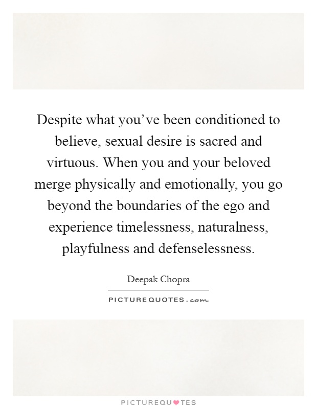 Despite what you’ve been conditioned to believe, sexual desire is sacred and virtuous. When you and your beloved merge physically and emotionally, you go beyond the boundaries of the ego and experience timelessness, naturalness, playfulness and defenselessness Picture Quote #1