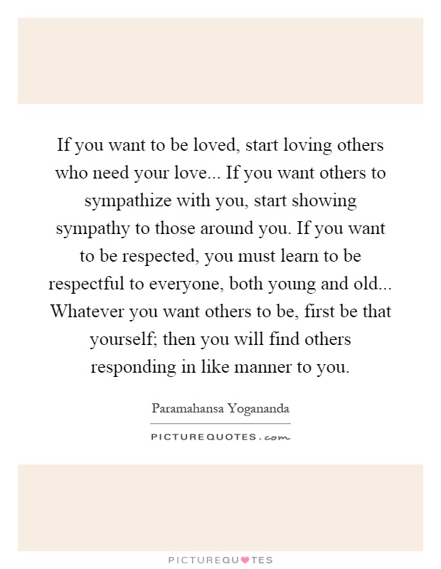 If you want to be loved, start loving others who need your love... If you want others to sympathize with you, start showing sympathy to those around you. If you want to be respected, you must learn to be respectful to everyone, both young and old... Whatever you want others to be, first be that yourself; then you will find others responding in like manner to you Picture Quote #1