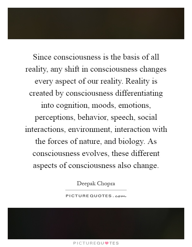 Since consciousness is the basis of all reality, any shift in consciousness changes every aspect of our reality. Reality is created by consciousness differentiating into cognition, moods, emotions, perceptions, behavior, speech, social interactions, environment, interaction with the forces of nature, and biology. As consciousness evolves, these different aspects of consciousness also change Picture Quote #1