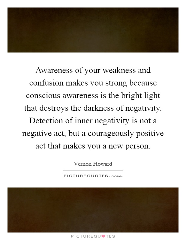 Awareness of your weakness and confusion makes you strong because conscious awareness is the bright light that destroys the darkness of negativity. Detection of inner negativity is not a negative act, but a courageously positive act that makes you a new person Picture Quote #1