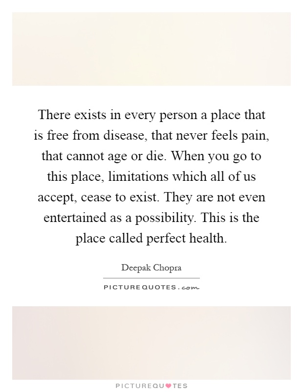 There exists in every person a place that is free from disease, that never feels pain, that cannot age or die. When you go to this place, limitations which all of us accept, cease to exist. They are not even entertained as a possibility. This is the place called perfect health Picture Quote #1