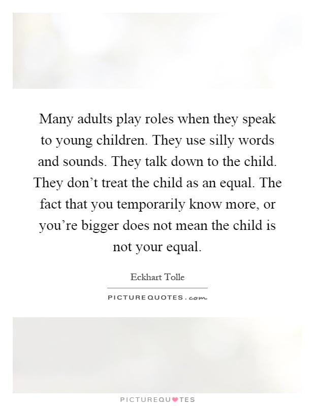 Many adults play roles when they speak to young children. They use silly words and sounds. They talk down to the child. They don’t treat the child as an equal. The fact that you temporarily know more, or you’re bigger does not mean the child is not your equal Picture Quote #1