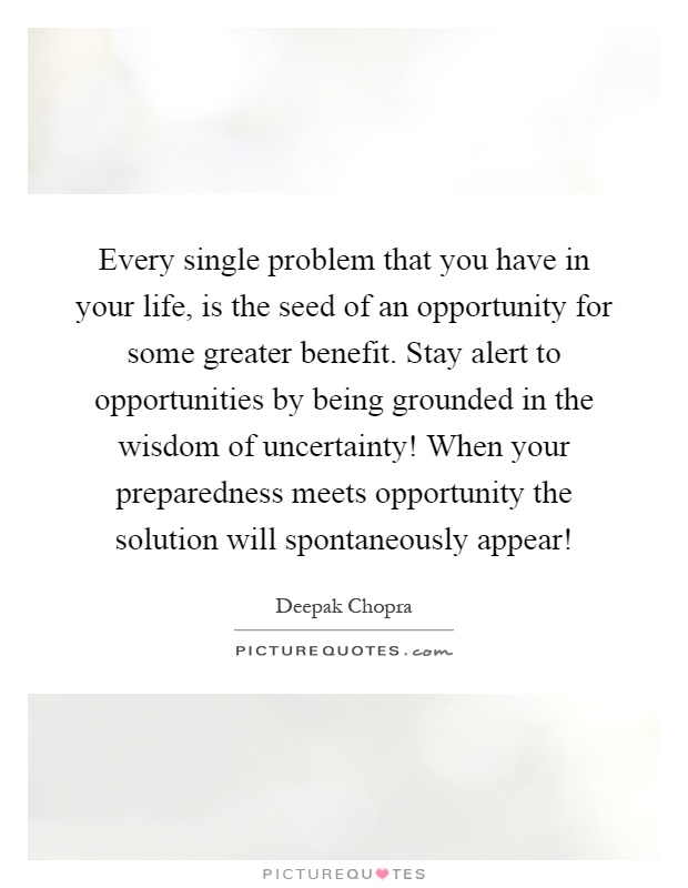Every single problem that you have in your life, is the seed of an opportunity for some greater benefit. Stay alert to opportunities by being grounded in the wisdom of uncertainty! When your preparedness meets opportunity the solution will spontaneously appear! Picture Quote #1