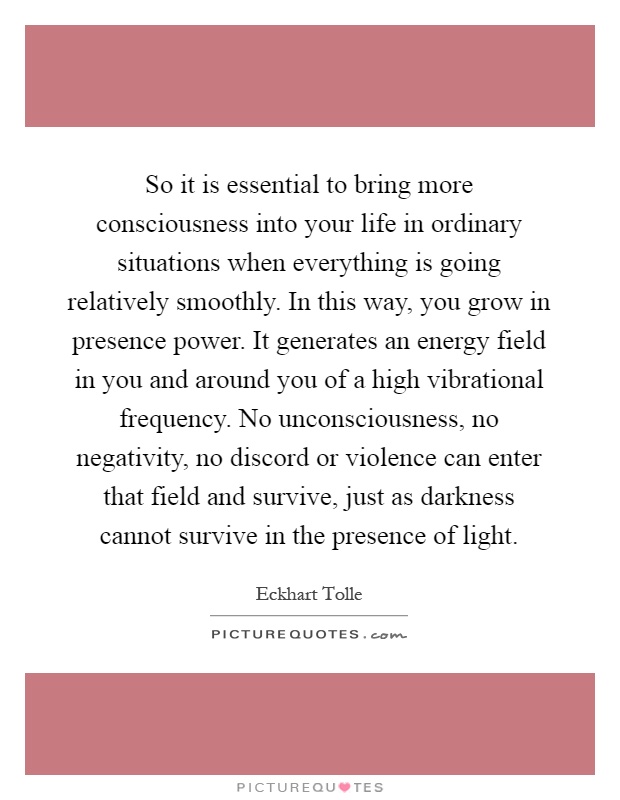 So it is essential to bring more consciousness into your life in ordinary situations when everything is going relatively smoothly. In this way, you grow in presence power. It generates an energy field in you and around you of a high vibrational frequency. No unconsciousness, no negativity, no discord or violence can enter that field and survive, just as darkness cannot survive in the presence of light Picture Quote #1