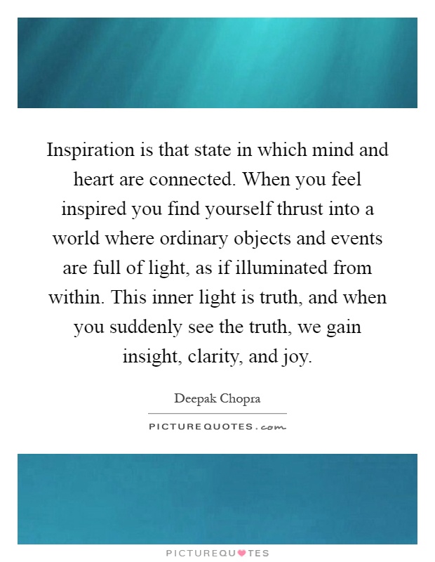 Inspiration is that state in which mind and heart are connected. When you feel inspired you find yourself thrust into a world where ordinary objects and events are full of light, as if illuminated from within. This inner light is truth, and when you suddenly see the truth, we gain insight, clarity, and joy Picture Quote #1