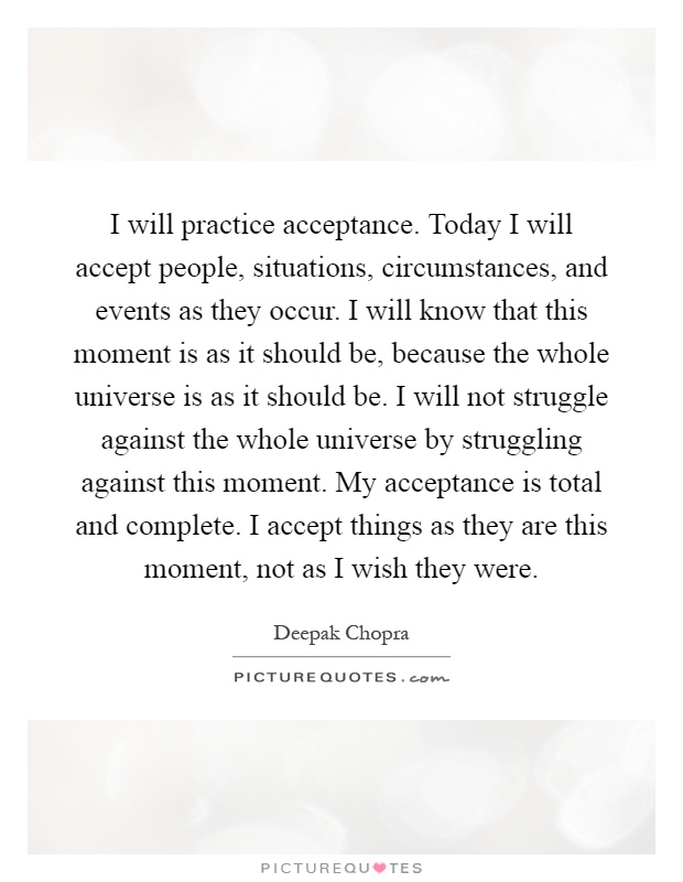 I will practice acceptance. Today I will accept people, situations, circumstances, and events as they occur. I will know that this moment is as it should be, because the whole universe is as it should be. I will not struggle against the whole universe by struggling against this moment. My acceptance is total and complete. I accept things as they are this moment, not as I wish they were Picture Quote #1